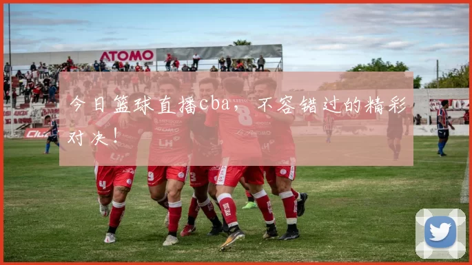 今日篮球直播cba，不容错过的精彩对决！
