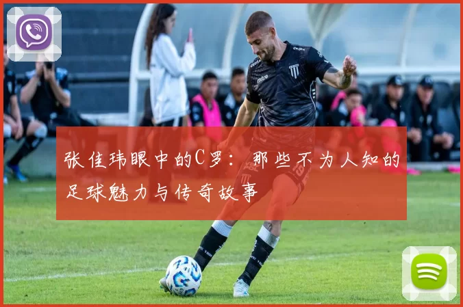 张佳玮眼中的C罗:那些不为人知的足球魅力与传奇故事