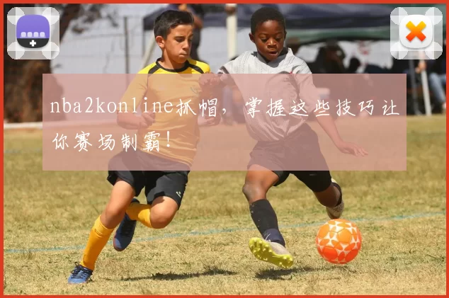 nba2konline抓帽，掌握这些技巧让你赛场制霸！