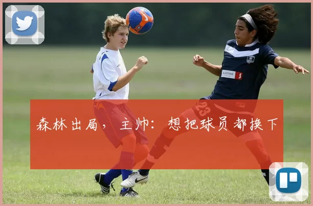 森林出局,主帅:想把球员都换下