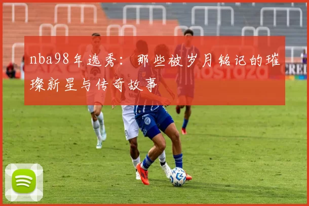 nba98年选秀：那些被岁月铭记的璀璨新星与传奇故事