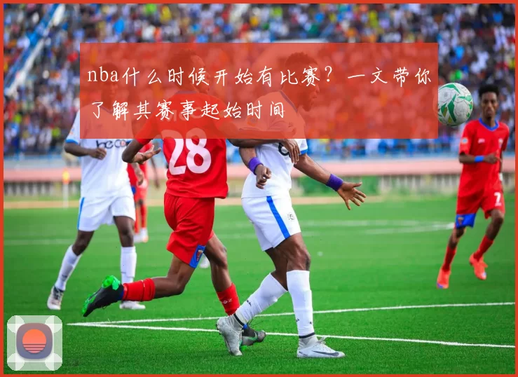 nba什么时候开始有比赛?一文带你了解其赛事起始时间