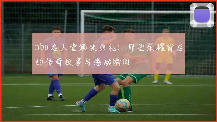 nba名人堂颁奖典礼：那些荣耀背后的传奇故事与感动瞬间