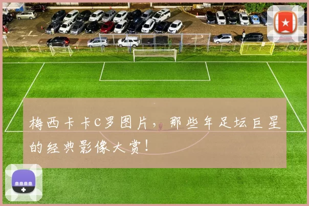 梅西卡卡c罗图片，那些年足坛巨星的经典影像大赏！