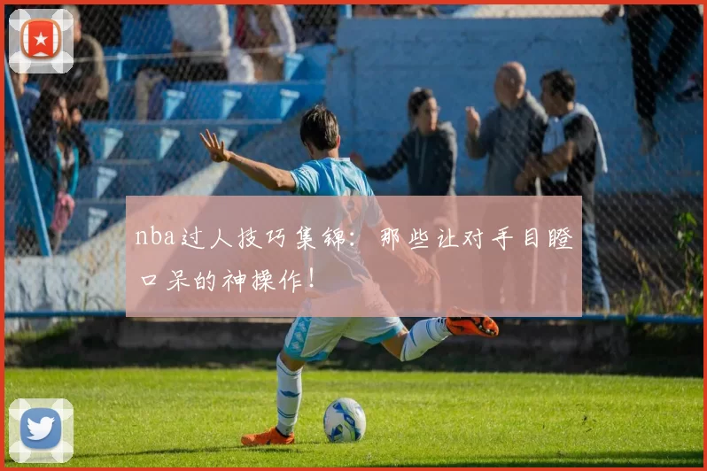 nba过人技巧集锦：那些让对手目瞪口呆的神操作！