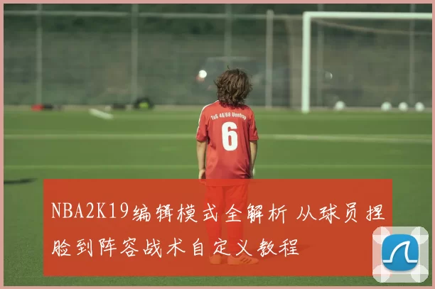 NBA2K19编辑模式全解析 从球员捏脸到阵容战术自定义教程