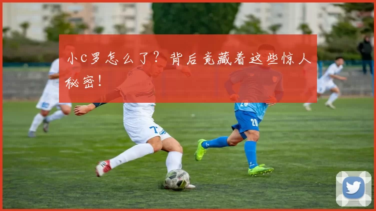 小c罗怎么了？背后竟藏着这些惊人秘密！