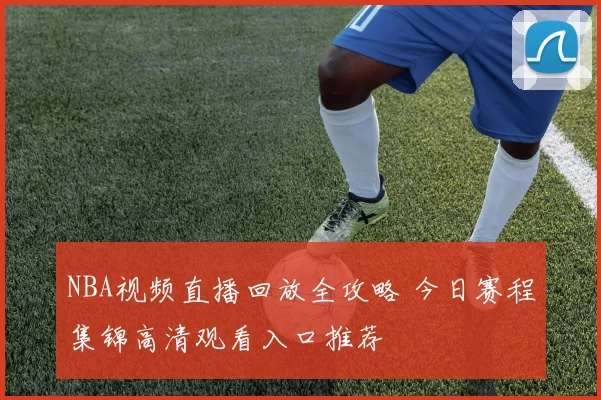 NBA视频直播回放全攻略 今日赛程集锦高清观看入口推荐